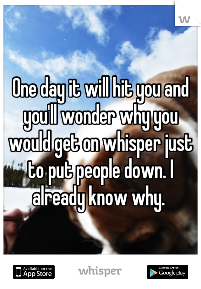 One day it will hit you and you'll wonder why you would get on whisper just to put people down. I already know why. 