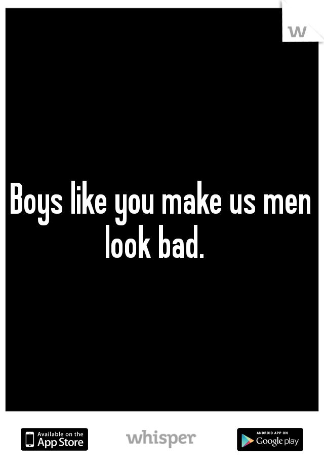 Boys like you make us men look bad. 

