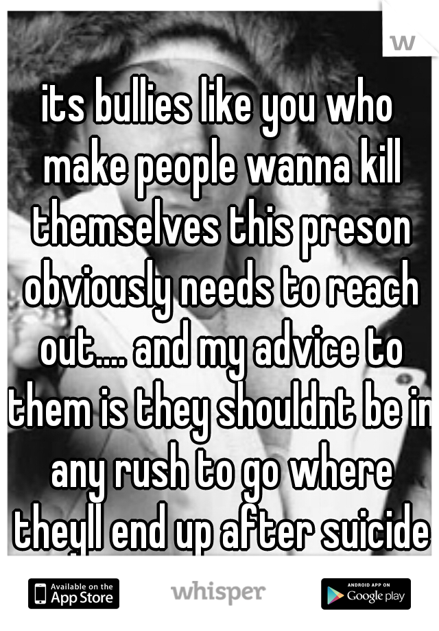 its bullies like you who make people wanna kill themselves this preson obviously needs to reach out.... and my advice to them is they shouldnt be in any rush to go where theyll end up after suicide