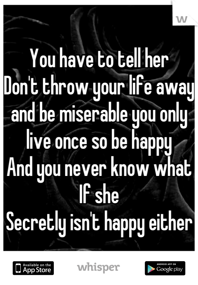 You have to tell her
Don't throw your life away and be miserable you only live once so be happy
And you never know what If she
Secretly isn't happy either