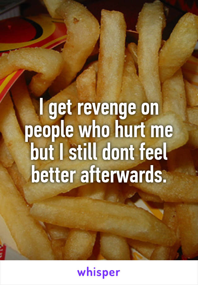 I get revenge on people who hurt me but I still dont feel better afterwards.