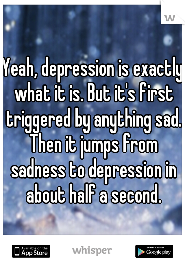 Yeah, depression is exactly what it is. But it's first triggered by anything sad. Then it jumps from sadness to depression in about half a second.