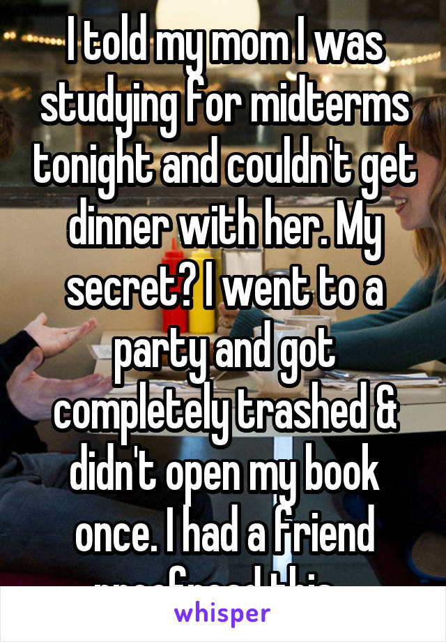 I told my mom I was studying for midterms tonight and couldn't get dinner with her. My secret? I went to a party and got completely trashed & didn't open my book once. I had a friend proofread this...
