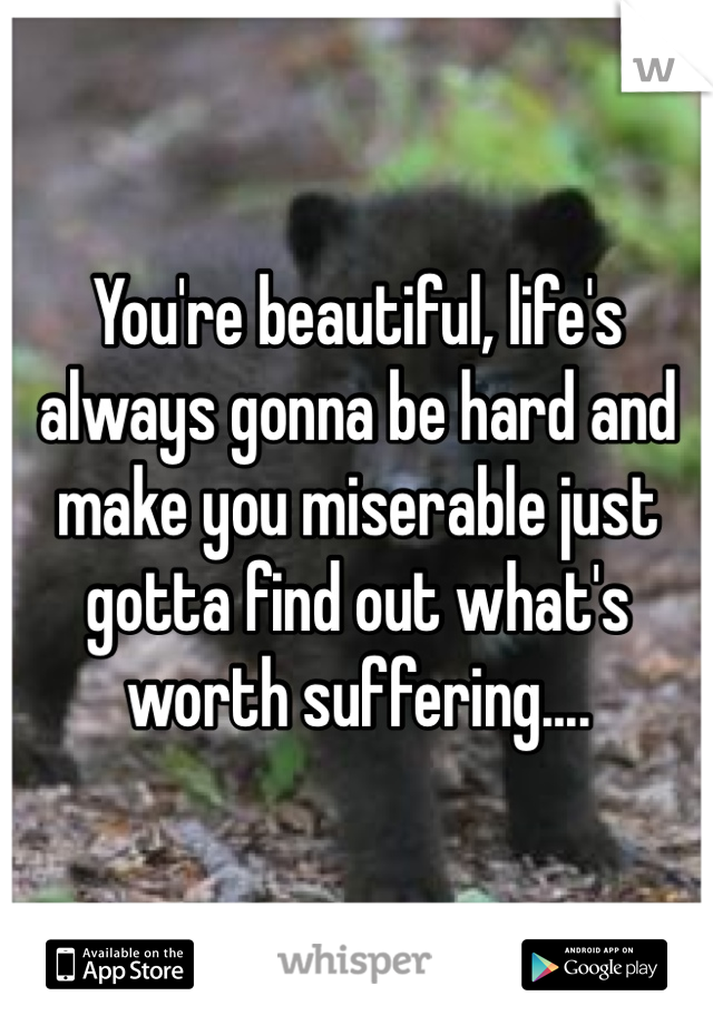 You're beautiful, life's always gonna be hard and make you miserable just gotta find out what's worth suffering....