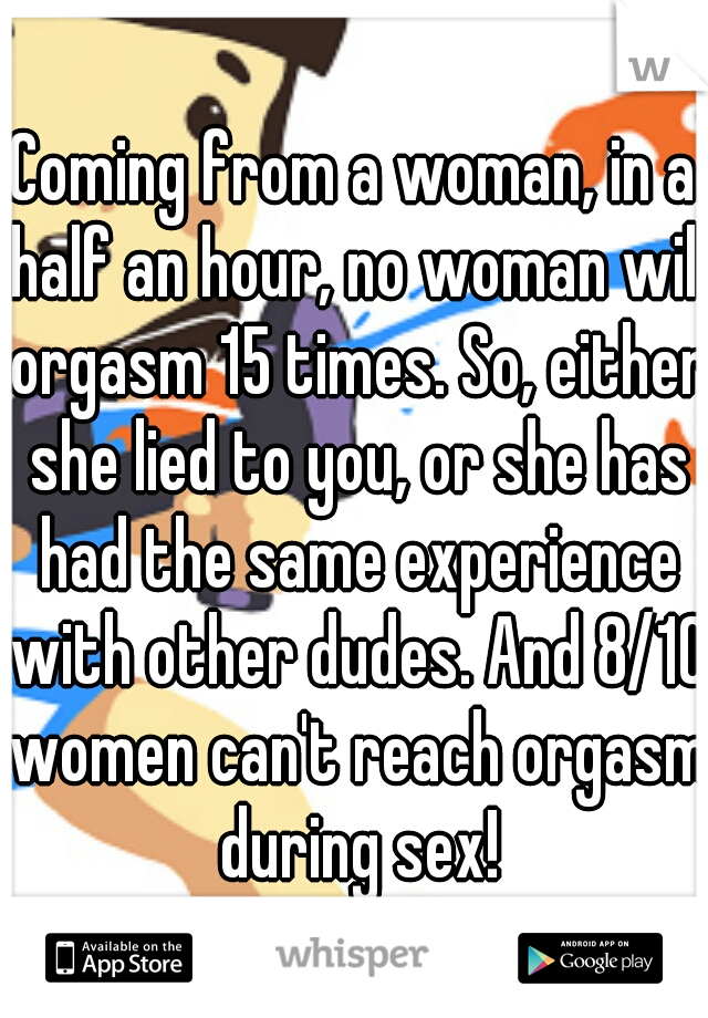 Coming from a woman, in a half an hour, no woman will orgasm 15 times. So, either she lied to you, or she has had the same experience with other dudes. And 8/10 women can't reach orgasm during sex!