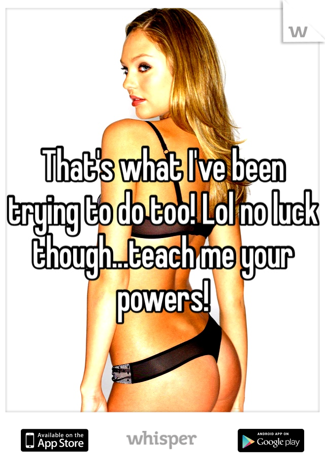 That's what I've been trying to do too! Lol no luck though...teach me your powers! 