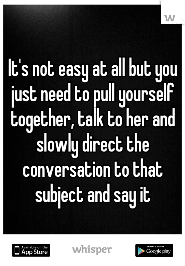 It's not easy at all but you just need to pull yourself together, talk to her and slowly direct the conversation to that subject and say it