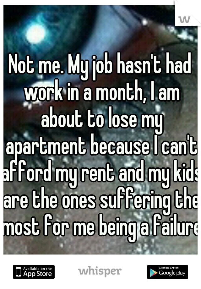 Not me. My job hasn't had work in a month, I am about to lose my apartment because I can't afford my rent and my kids are the ones suffering the most for me being a failure.