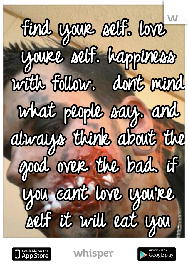 find your self. love youre self. happiness with follow.  dont mind what people say. and always think about the good over the bad. if you cant love you're self it will eat you froom the inside out. 