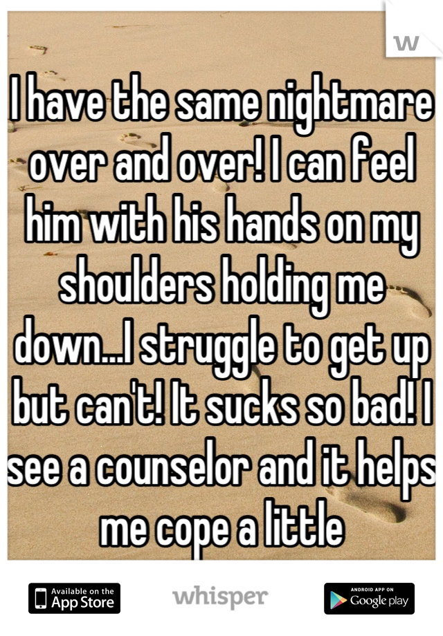 I have the same nightmare over and over! I can feel him with his hands on my shoulders holding me down...I struggle to get up but can't! It sucks so bad! I see a counselor and it helps me cope a little