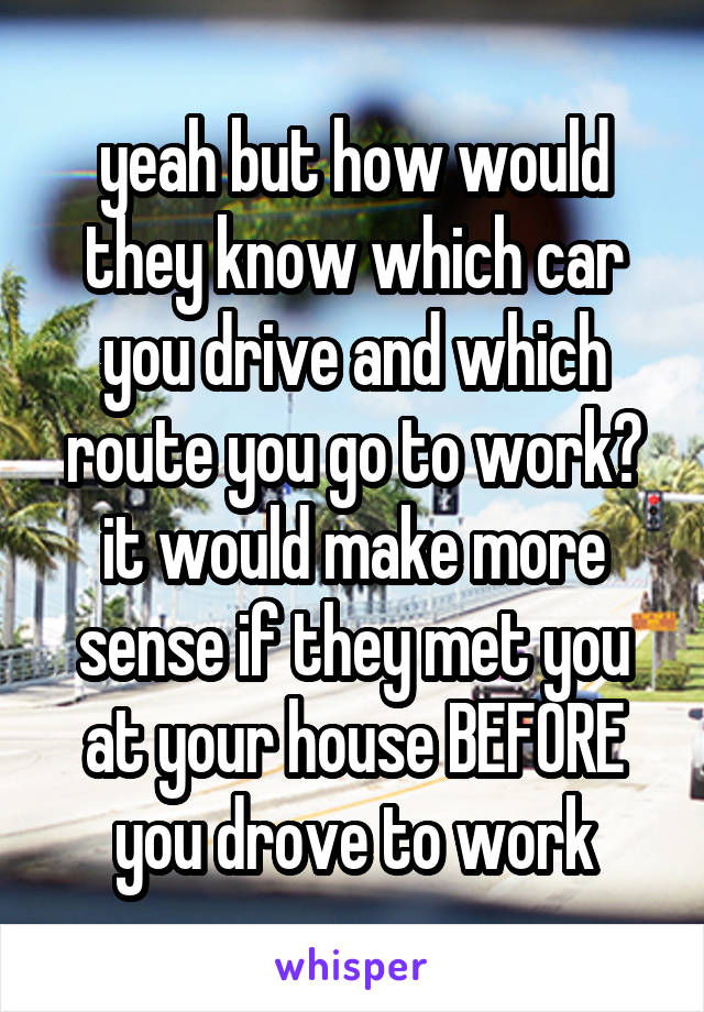 yeah but how would they know which car you drive and which route you go to work? it would make more sense if they met you at your house BEFORE you drove to work
