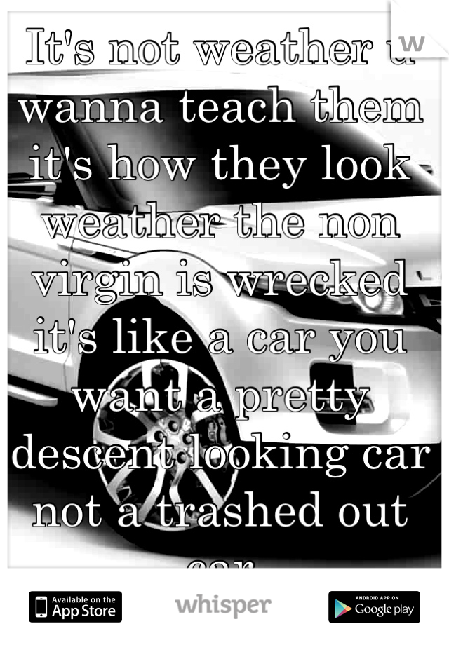 It's not weather u wanna teach them it's how they look weather the non virgin is wrecked it's like a car you want a pretty descent looking car not a trashed out car