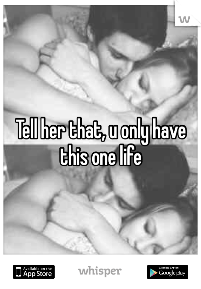 Tell her that, u only have this one life