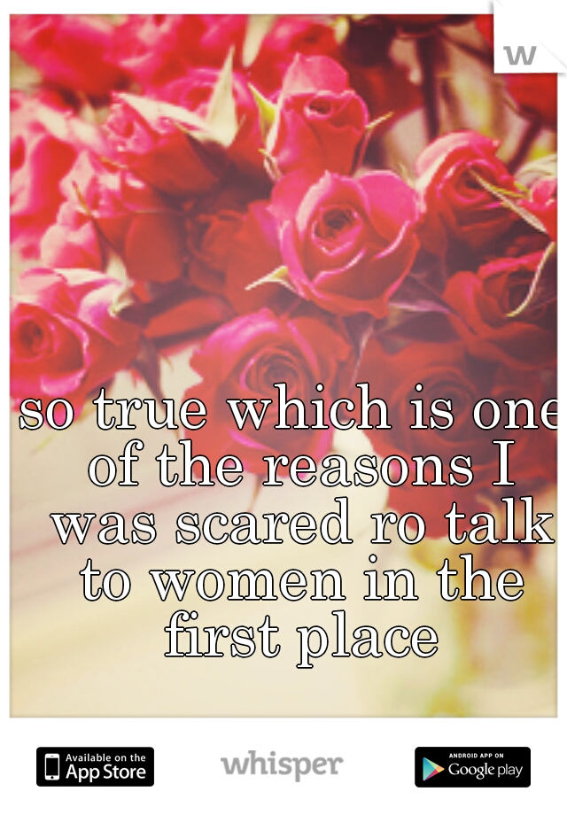 so true which is one of the reasons I was scared ro talk to women in the first place
