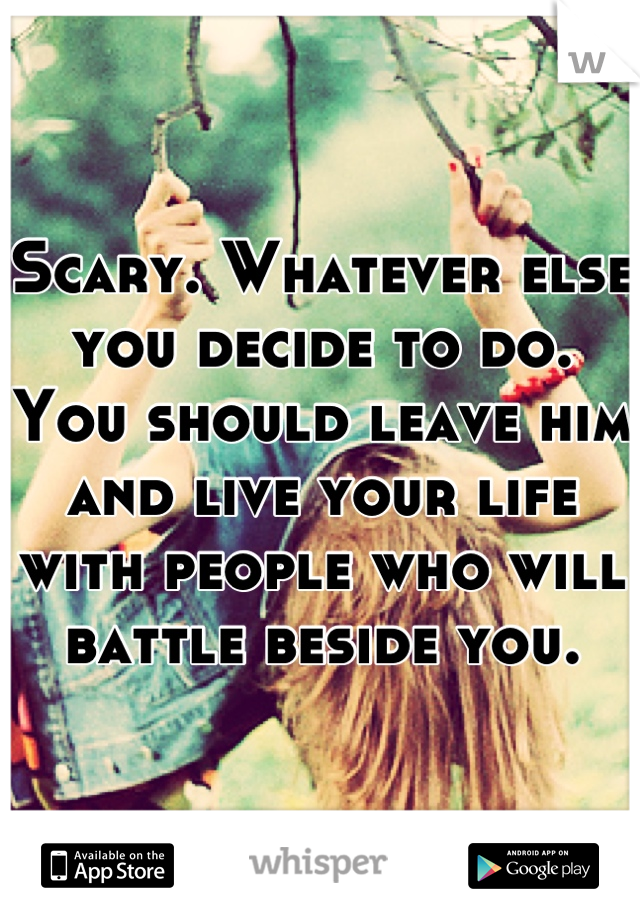 Scary. Whatever else you decide to do. You should leave him and live your life with people who will battle beside you.
