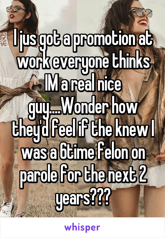 I jus got a promotion at work everyone thinks IM a real nice guy....Wonder how they'd feel if the knew I was a 6time felon on parole for the next 2 years???