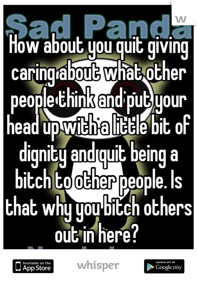 How about you quit giving caring about what other people think and put your head up with a little bit of dignity and quit being a bitch to other people. Is that why you bitch others out in here? 