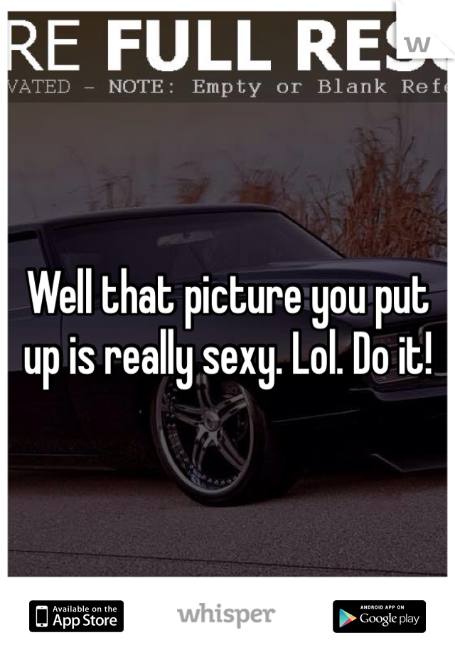 Well that picture you put up is really sexy. Lol. Do it!