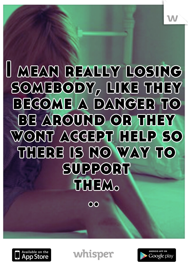 I mean really losing somebody, like they become a danger to be around or they wont accept help so there is no way to support them...