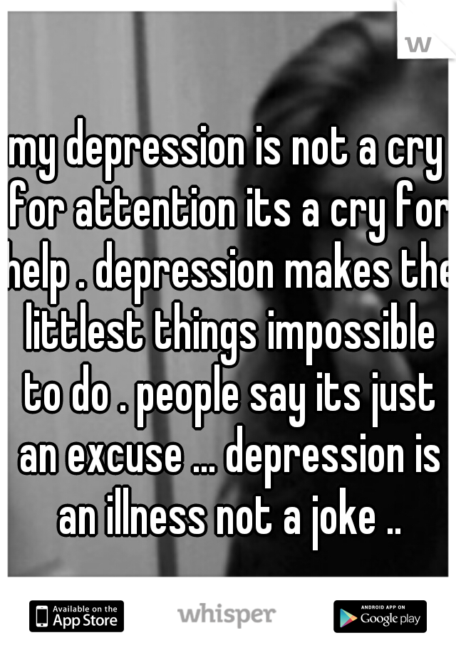 my depression is not a cry for attention its a cry for help . depression makes the littlest things impossible to do . people say its just an excuse ... depression is an illness not a joke ..