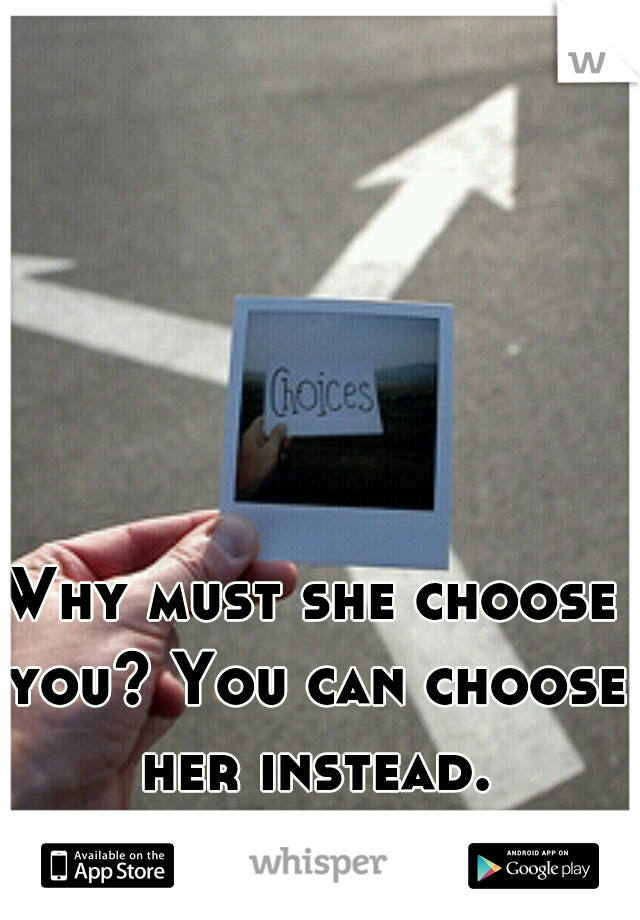 Why must she choose you? You can choose her instead.