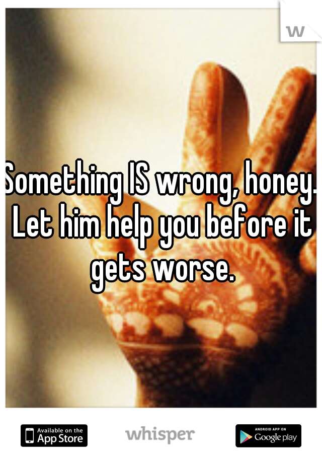 Something IS wrong, honey. Let him help you before it gets worse.