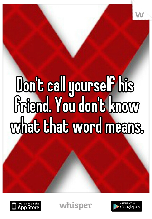 Don't call yourself his friend. You don't know what that word means.