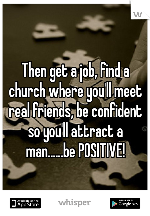 Then get a job, find a church where you'll meet real friends, be confident so you'll attract a man......be POSITIVE!   