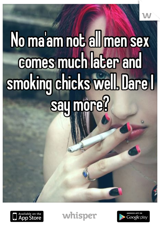 No ma'am not all men sex comes much later and smoking chicks well. Dare I say more? 