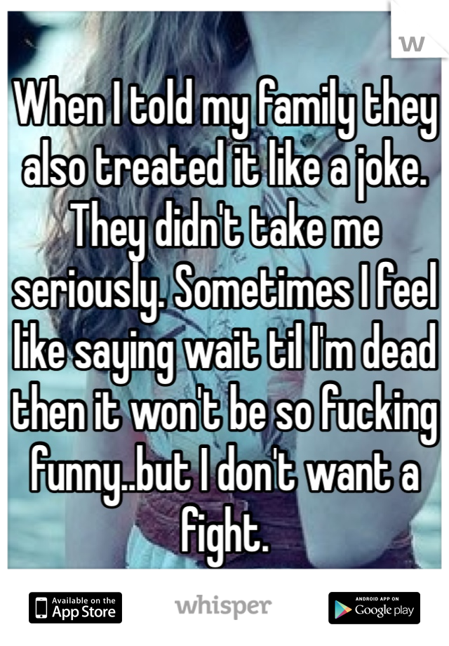 When I told my family they also treated it like a joke. They didn't take me seriously. Sometimes I feel like saying wait til I'm dead then it won't be so fucking funny..but I don't want a fight.