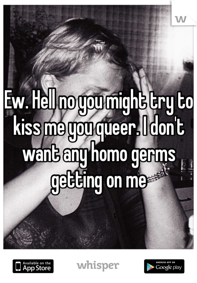 Ew. Hell no you might try to kiss me you queer. I don't want any homo germs getting on me 