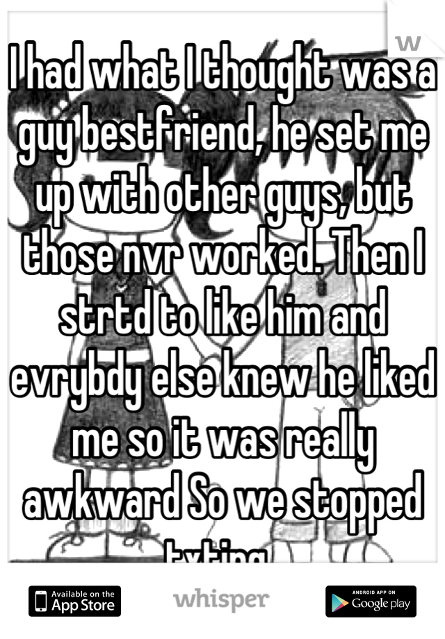 I had what I thought was a guy bestfriend, he set me up with other guys, but those nvr worked. Then I strtd to like him and evrybdy else knew he liked me so it was really awkward So we stopped txting😞