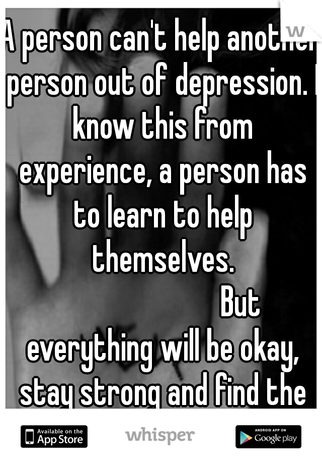 A person can't help another person out of depression. I know this from experience, a person has to learn to help themselves. 













But everything will be okay, stay strong and find the light. 