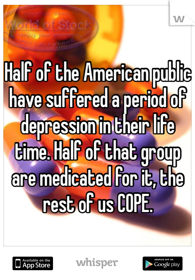 Half of the American public have suffered a period of depression in their life time. Half of that group are medicated for it, the rest of us COPE. 