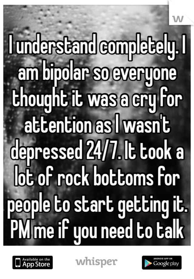 I understand completely. I am bipolar so everyone thought it was a cry for attention as I wasn't depressed 24/7. It took a lot of rock bottoms for people to start getting it. PM me if you need to talk