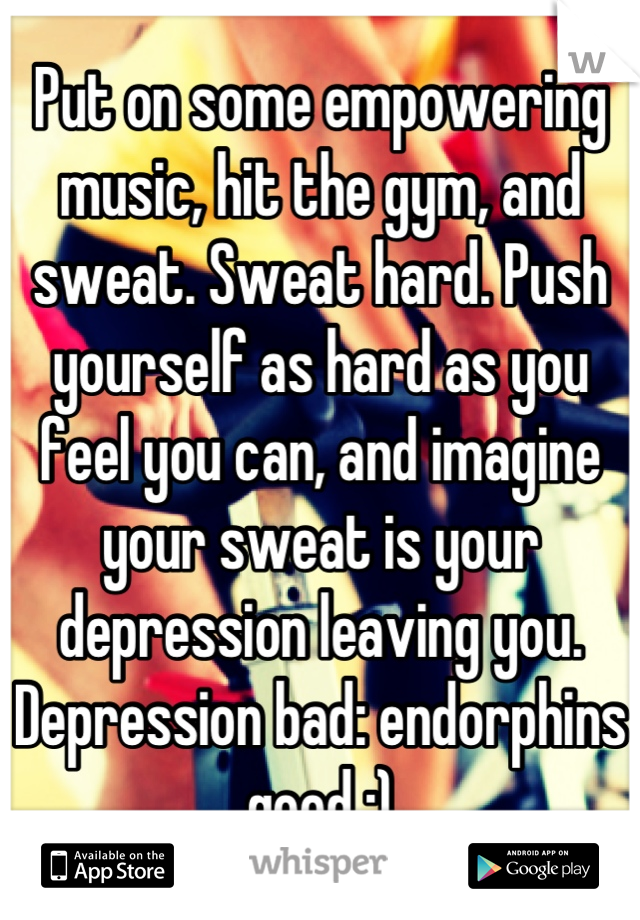 Put on some empowering music, hit the gym, and sweat. Sweat hard. Push yourself as hard as you feel you can, and imagine your sweat is your depression leaving you. Depression bad: endorphins good :)