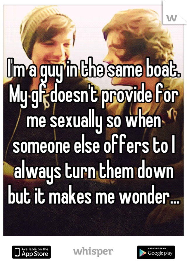 I'm a guy in the same boat. My gf doesn't provide for me sexually so when someone else offers to I always turn them down but it makes me wonder...