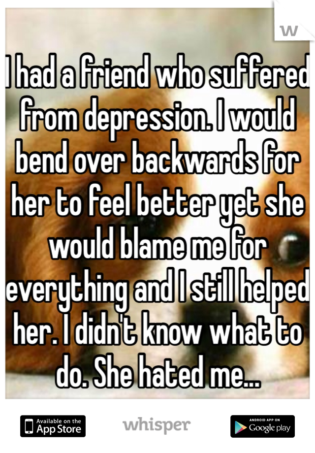 I had a friend who suffered from depression. I would bend over backwards for her to feel better yet she would blame me for everything and I still helped her. I didn't know what to do. She hated me...