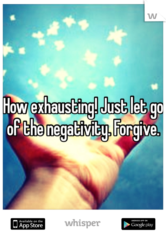 How exhausting! Just let go of the negativity. Forgive.