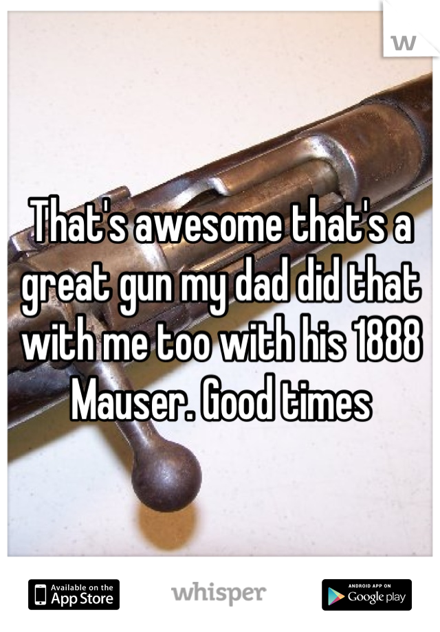 That's awesome that's a great gun my dad did that with me too with his 1888 Mauser. Good times