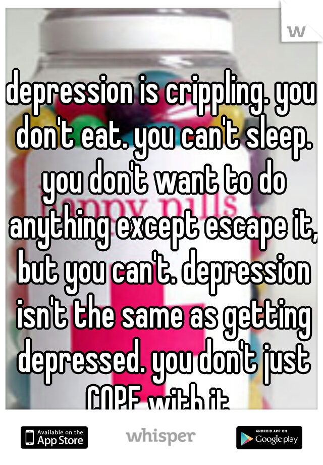 depression is crippling. you don't eat. you can't sleep. you don't want to do anything except escape it, but you can't. depression isn't the same as getting depressed. you don't just COPE with it. 