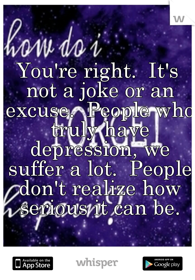 You're right.  It's not a joke or an excuse.  People who truly have depression, we suffer a lot.  People don't realize how serious it can be.