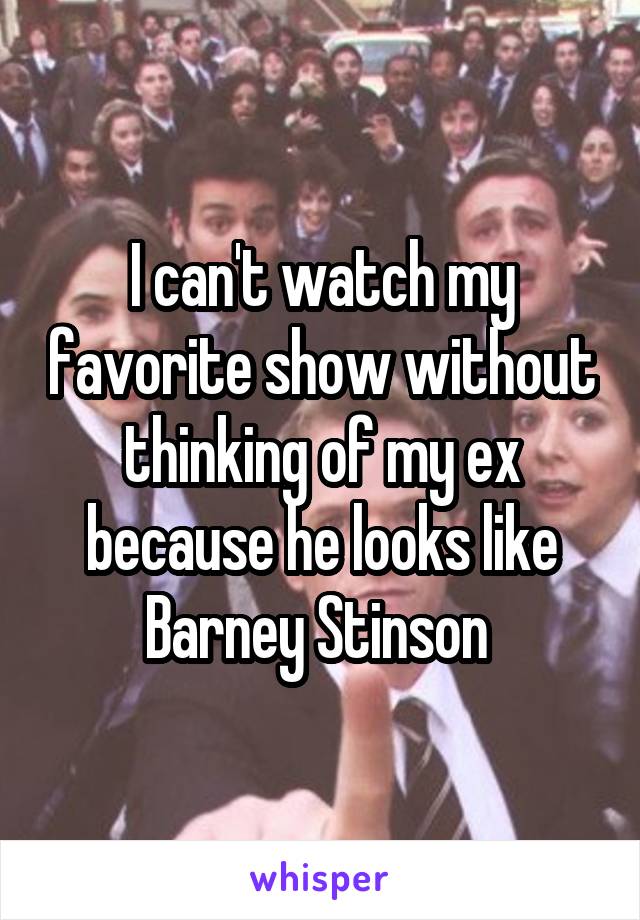 I can't watch my favorite show without thinking of my ex because he looks like Barney Stinson 