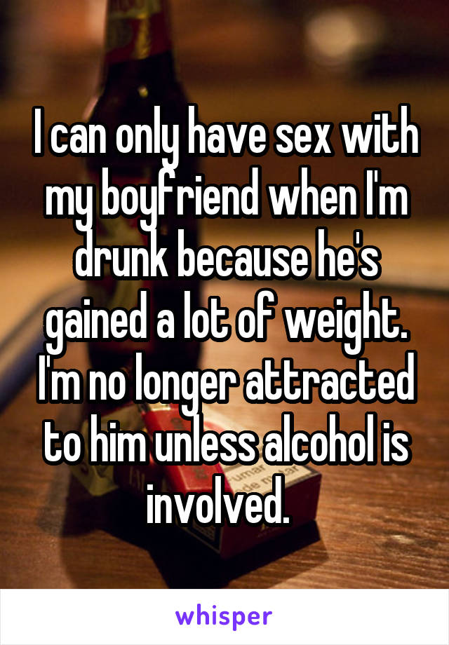 I can only have sex with my boyfriend when I'm drunk because he's gained a lot of weight. I'm no longer attracted to him unless alcohol is involved.  