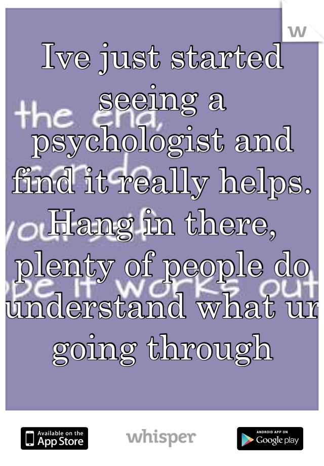 Ive just started seeing a psychologist and find it really helps. Hang in there, plenty of people do understand what ur going through