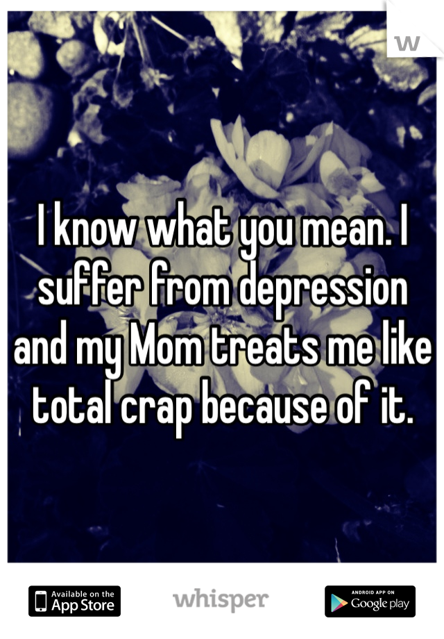 I know what you mean. I suffer from depression and my Mom treats me like total crap because of it.