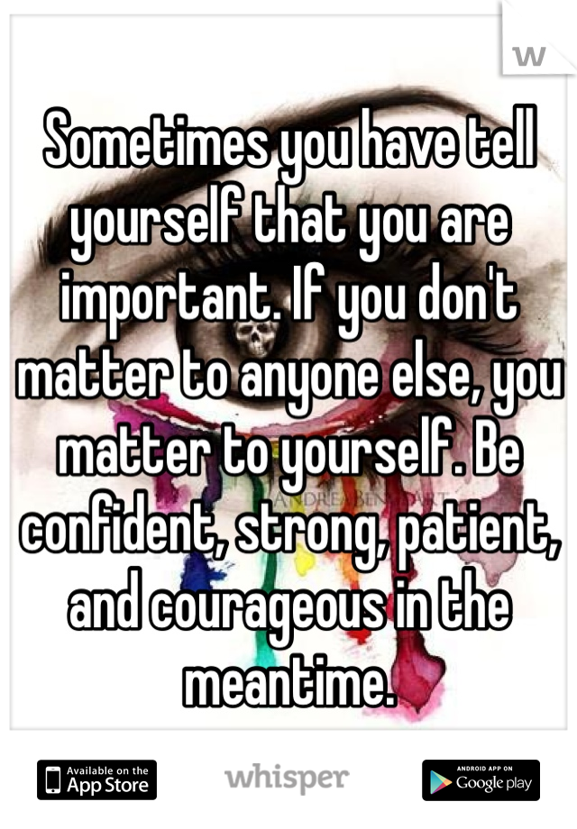Sometimes you have tell yourself that you are important. If you don't matter to anyone else, you matter to yourself. Be confident, strong, patient, and courageous in the meantime. 
