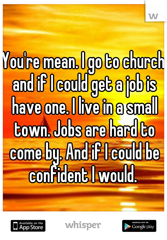 You're mean. I go to church and if I could get a job is have one. I live in a small town. Jobs are hard to come by. And if I could be confident I would. 