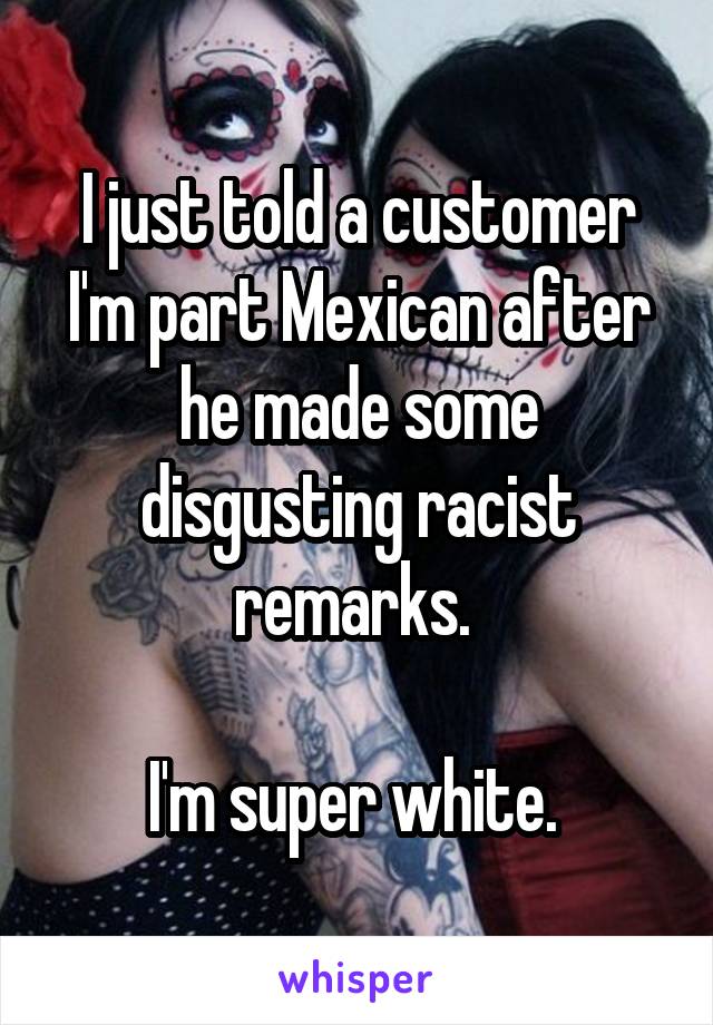 I just told a customer I'm part Mexican after he made some disgusting racist remarks. 

I'm super white. 