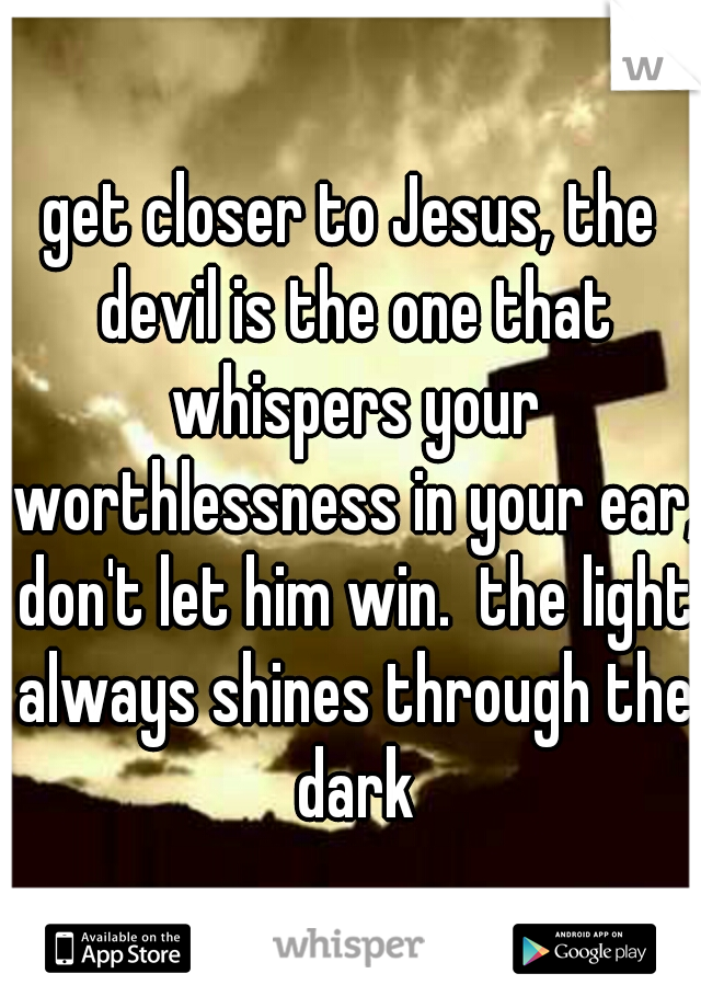 get closer to Jesus, the devil is the one that whispers your worthlessness in your ear, don't let him win.  the light always shines through the dark